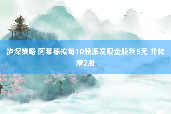 泸深策略 阿莱德拟每10股派发现金股利5元 并转增2股