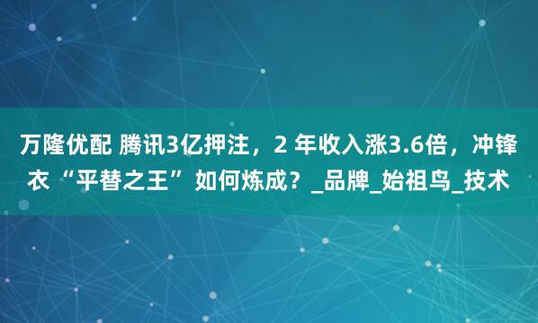 万隆优配 腾讯3亿押注，2 年收入涨3.6倍，冲锋衣 “平替之王” 如何炼成？_品牌_始祖鸟_技术