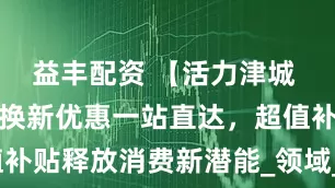 益丰配资 【活力津城 畅享五一】换新优惠一站直达，超值补贴释放消费新潜能_领域_数码_政策