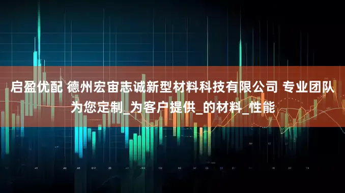 启盈优配 德州宏宙志诚新型材料科技有限公司 专业团队为您定制_为客户提供_的材料_性能
