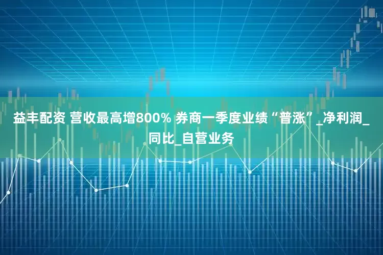 益丰配资 营收最高增800% 券商一季度业绩“普涨”_净利润_同比_自营业务
