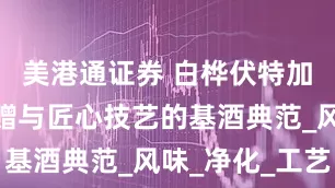 美港通证券 白桦伏特加：自然馈赠与匠心技艺的基酒典范_风味_净化_工艺