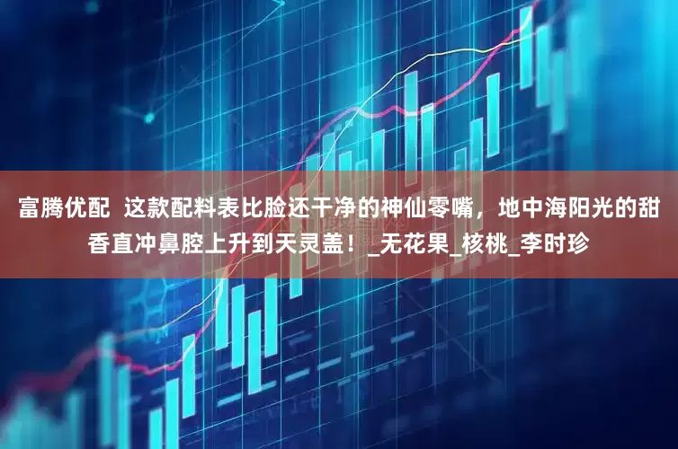 富腾优配  这款配料表比脸还干净的神仙零嘴，地中海阳光的甜香直冲鼻腔上升到天灵盖！_无花果_核桃_李时珍