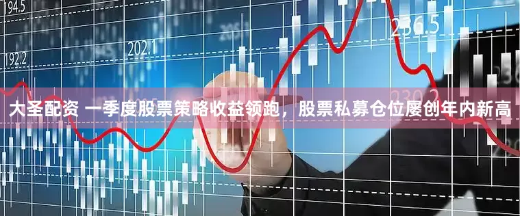 大圣配资 一季度股票策略收益领跑，股票私募仓位屡创年内新高