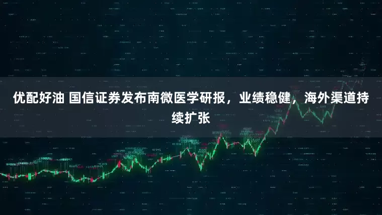 优配好油 国信证券发布南微医学研报，业绩稳健，海外渠道持续扩张