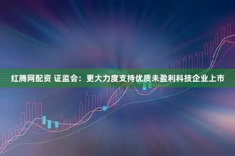 红腾网配资 证监会：更大力度支持优质未盈利科技企业上市