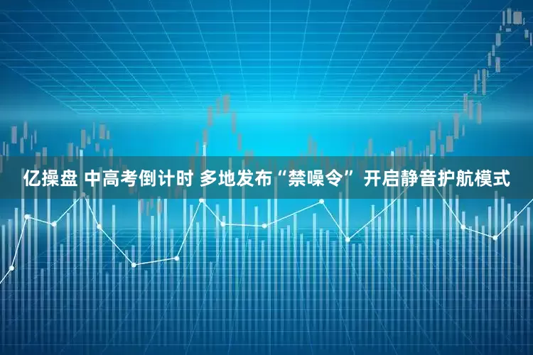 亿操盘 中高考倒计时 多地发布“禁噪令” 开启静音护航模式