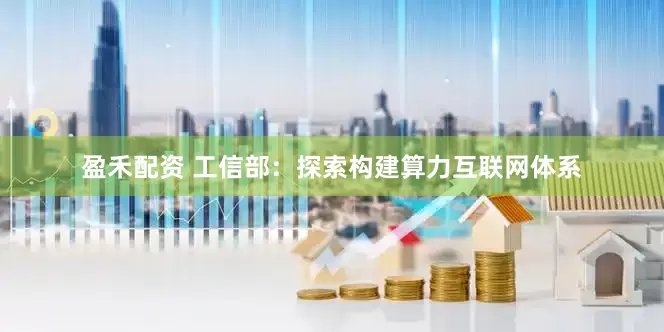 盈禾配资 工信部：探索构建算力互联网体系