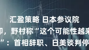 汇盈策略 日本参议院选举在即，野村称“这个可能性越来越大”：首相辞职、日美谈判停滞，日本面临加税