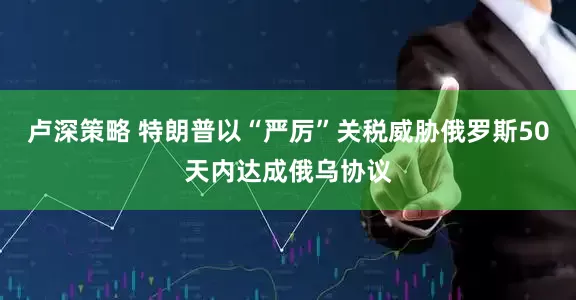 卢深策略 特朗普以“严厉”关税威胁俄罗斯50天内达成俄乌协议