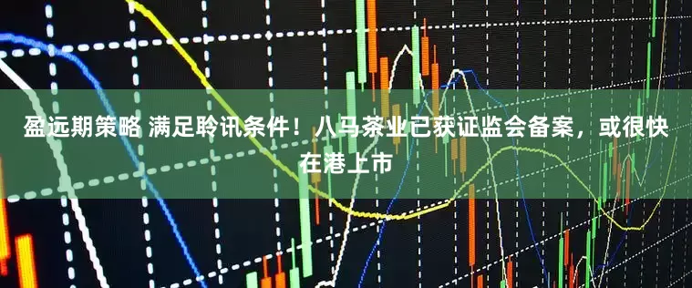 盈远期策略 满足聆讯条件！八马茶业已获证监会备案，或很快在港上市
