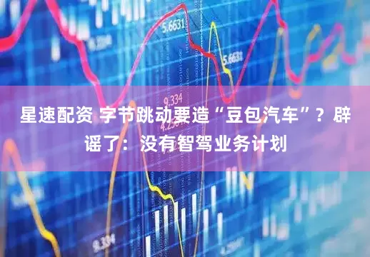 星速配资 字节跳动要造“豆包汽车”？辟谣了：没有智驾业务计划