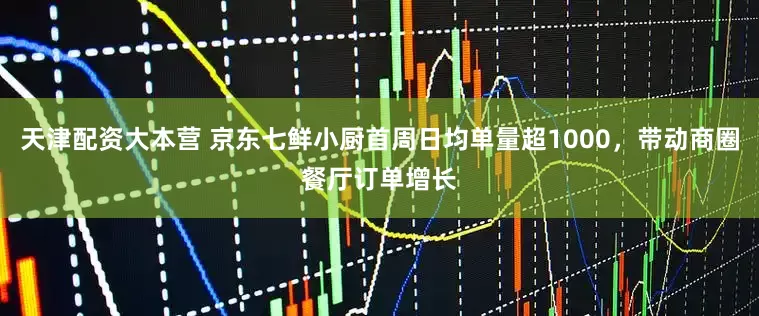 天津配资大本营 京东七鲜小厨首周日均单量超1000，带动商圈餐厅订单增长