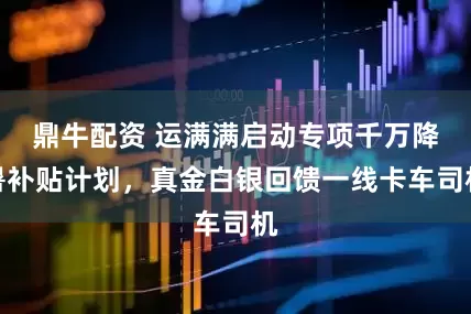 鼎牛配资 运满满启动专项千万降暑补贴计划，真金白银回馈一线卡车司机