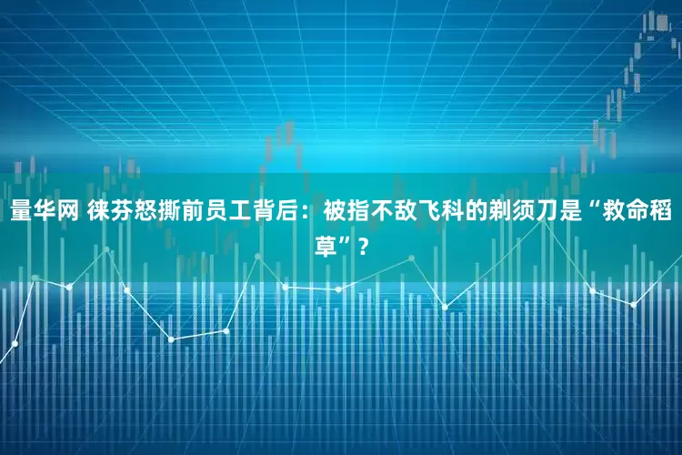 量华网 徕芬怒撕前员工背后：被指不敌飞科的剃须刀是“救命稻草”？