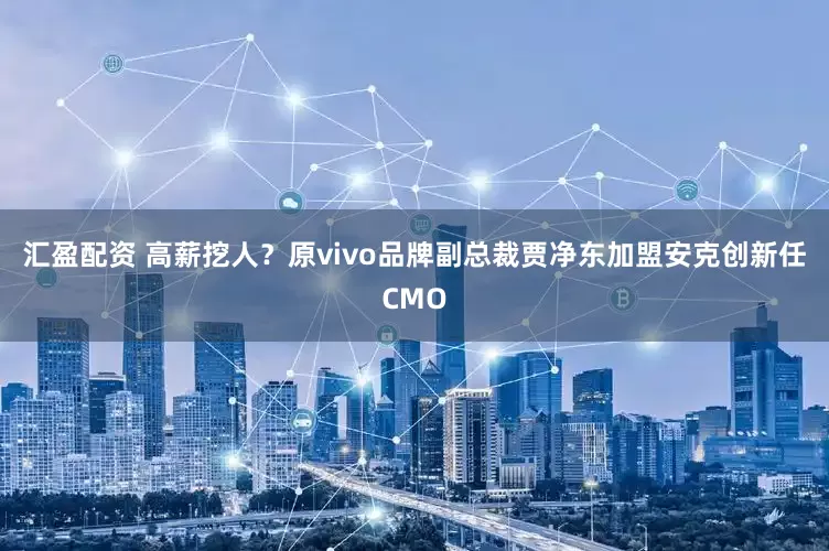 汇盈配资 高薪挖人？原vivo品牌副总裁贾净东加盟安克创新任CMO