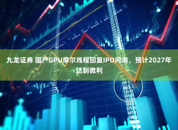 九龙证券 国产GPU摩尔线程回复IPO问询，预计2027年达到微利