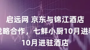 启远网 京东与锦江酒店达成战略合作，七鲜小厨10月进驻酒店