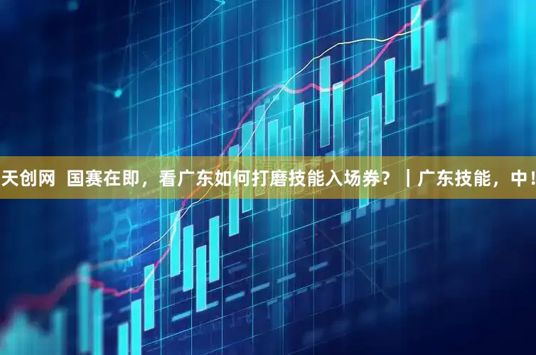 天创网  国赛在即，看广东如何打磨技能入场券？｜广东技能，中！