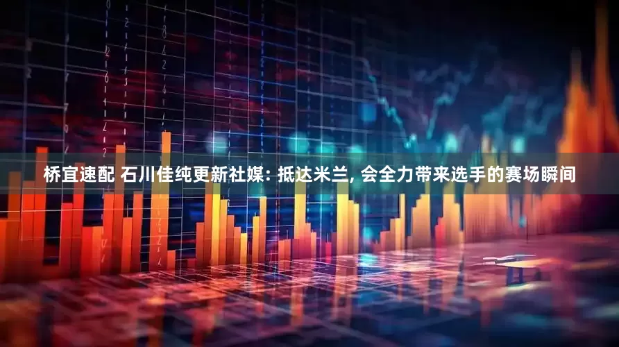 桥宜速配 石川佳纯更新社媒: 抵达米兰, 会全力带来选手的赛场瞬间