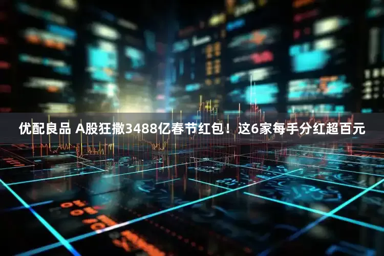 优配良品 A股狂撒3488亿春节红包！这6家每手分红超百元