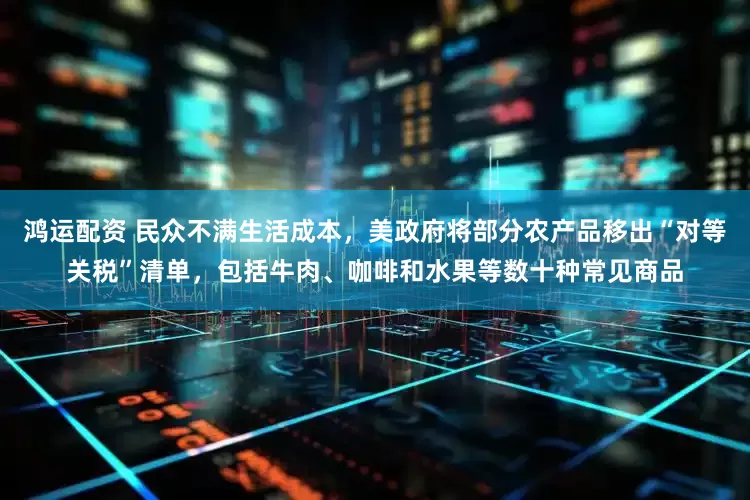 鸿运配资 民众不满生活成本，美政府将部分农产品移出“对等关税”清单，包括牛肉、咖啡和水果等数十种常见商品