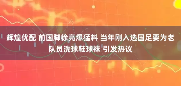 辉煌优配 前国脚徐亮爆猛料 当年刚入选国足要为老队员洗球鞋球袜 引发热议