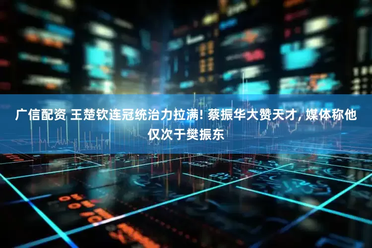 广信配资 王楚钦连冠统治力拉满! 蔡振华大赞天才, 媒体称他仅次于樊振东