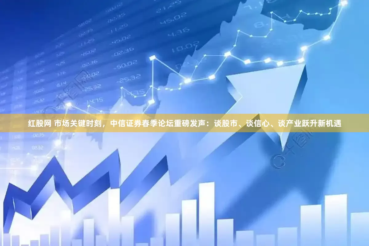 红股网 市场关键时刻，中信证券春季论坛重磅发声：谈股市、谈信心、谈产业跃升新机遇